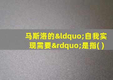 马斯洛的“自我实现需要”是指( )